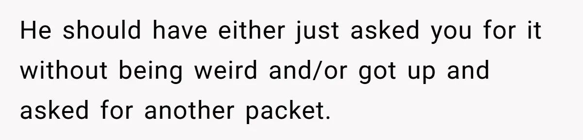 He should have either just asked you for it without being weird and/or got up and asked for another packet.