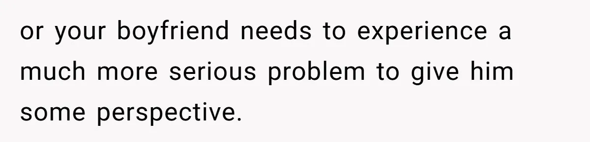 or your boyfriend needs to experience a much more serious problem to give him some perspective.