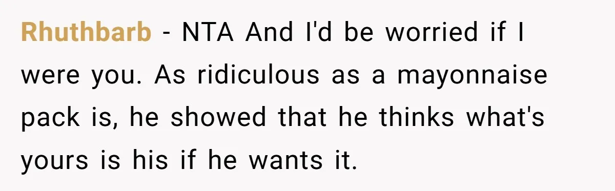 Rhuthbarb − NTA And I'd be worried if I were you. As ridiculous as a mayonnaise pack is, he showed that he thinks what's yours is his if he wants...