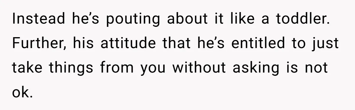 Instead he’s pouting about it like a toddler. Further, his attitude that he’s entitled to just take things from you without asking is not ok.