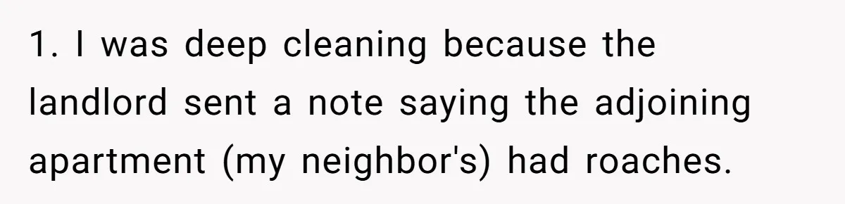 1. I was deep cleaning because the landlord sent a note saying the adjoining apartment (my neighbor's) had roaches.