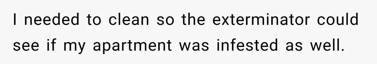 I needed to clean so the exterminator could see if my apartment was infested as well.