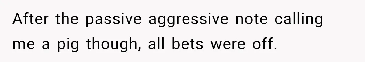 After the passive aggressive note calling me a pig though, all bets were off.