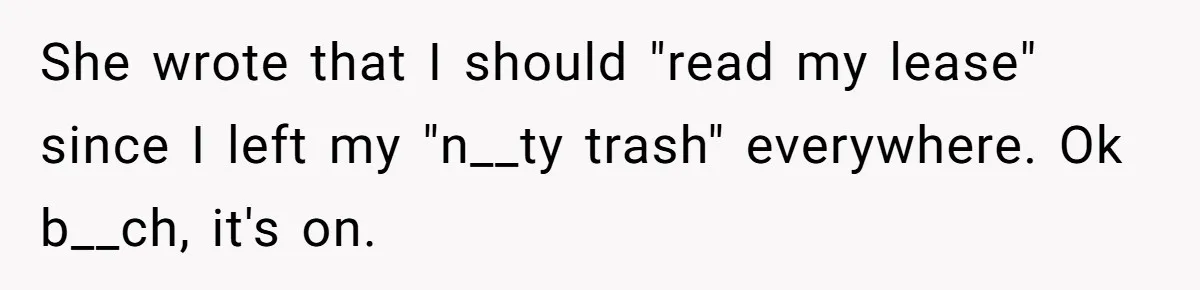 She wrote that I should "read my lease" since I left my "n__ty trash" everywhere. Ok b__ch, it's on.