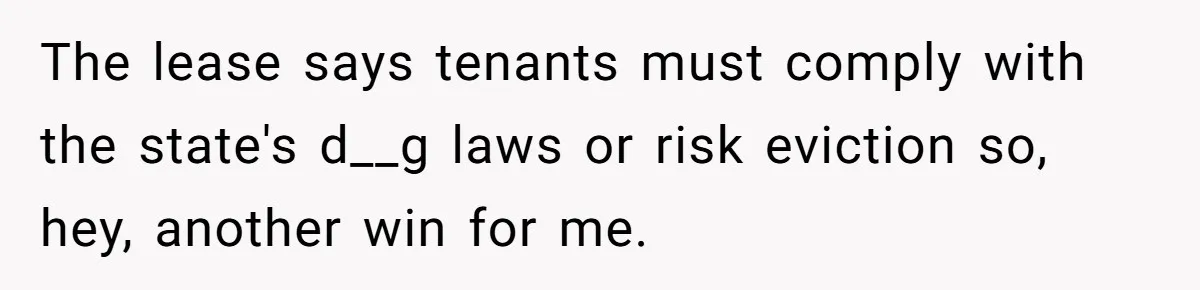 The lease says tenants must comply with the state's d__g laws or risk eviction so, hey, another win for me.