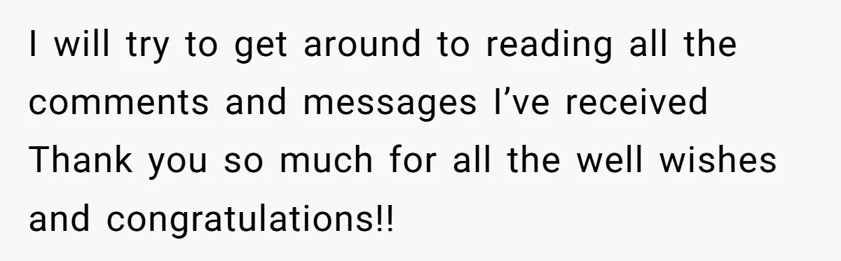 I will try to get around to reading all the comments and messages I’ve received Thank you so much for all the well wishes and congratulations!!