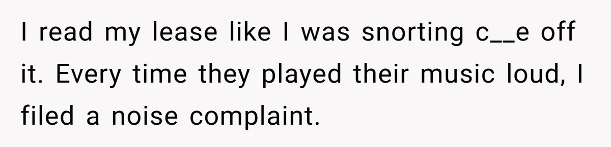 I read my lease like I was snorting c__e off it. Every time they played their music loud, I filed a noise complaint.