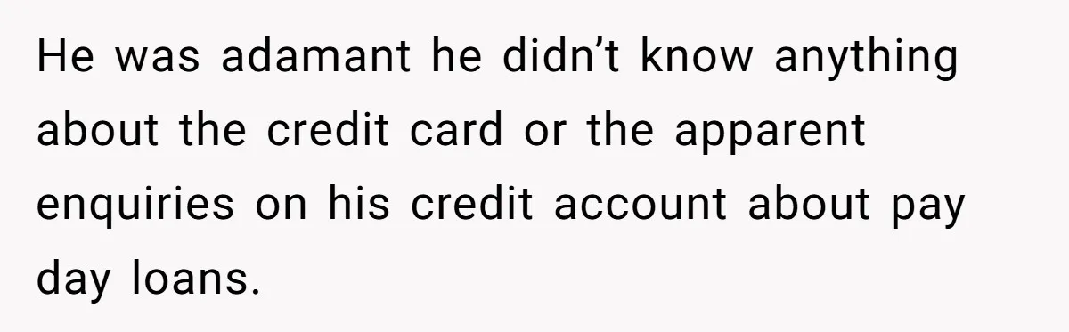 He was adamant he didn’t know anything about the credit card or the apparent enquiries on his credit account about pay day loans.