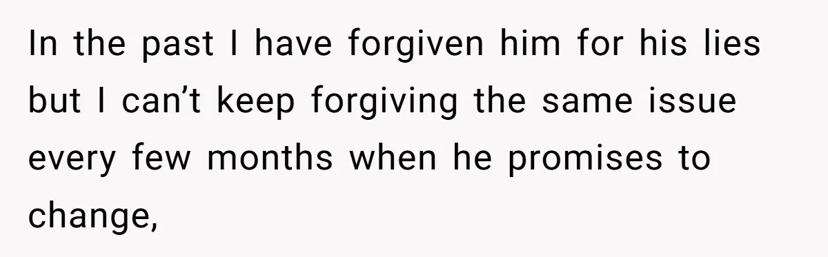 In the past I have forgiven him for his lies but I can’t keep forgiving the same issue every few months when he promises to change,