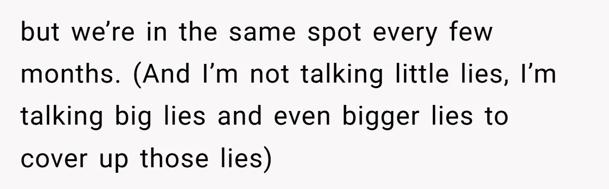 but we’re in the same spot every few months. (And I’m not talking little lies, I’m talking big lies and even bigger lies to cover up those lies)