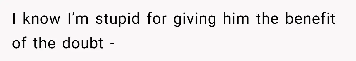 I know I’m stupid for giving him the benefit of the doubt -