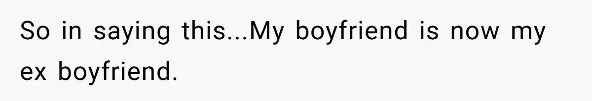 So in saying this...My boyfriend is now my ex boyfriend.