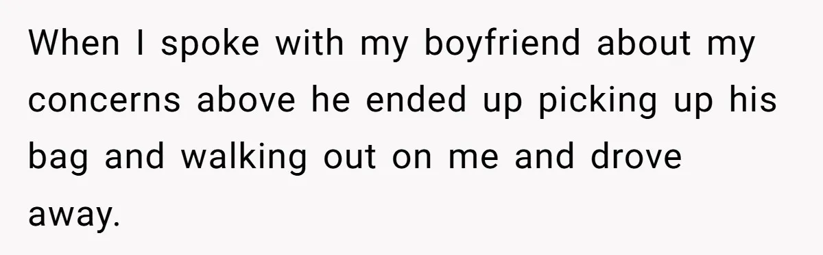 When I spoke with my boyfriend about my concerns above he ended up picking up his bag and walking out on me and drove away.