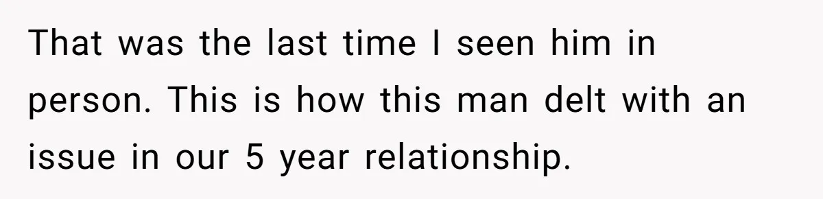 That was the last time I seen him in person. This is how this man delt with an issue in our 5 year relationship.