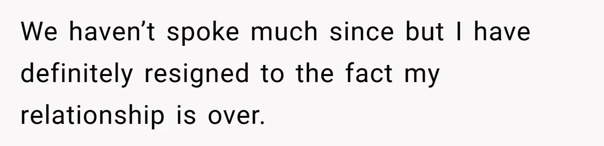 We haven’t spoke much since but I have definitely resigned to the fact my relationship is over.