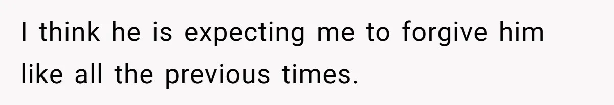 I think he is expecting me to forgive him like all the previous times.