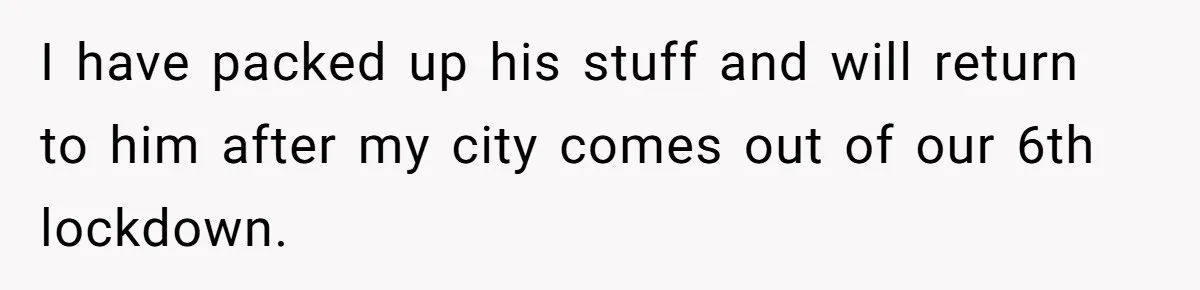 I have packed up his stuff and will return to him after my city comes out of our 6th lockdown.