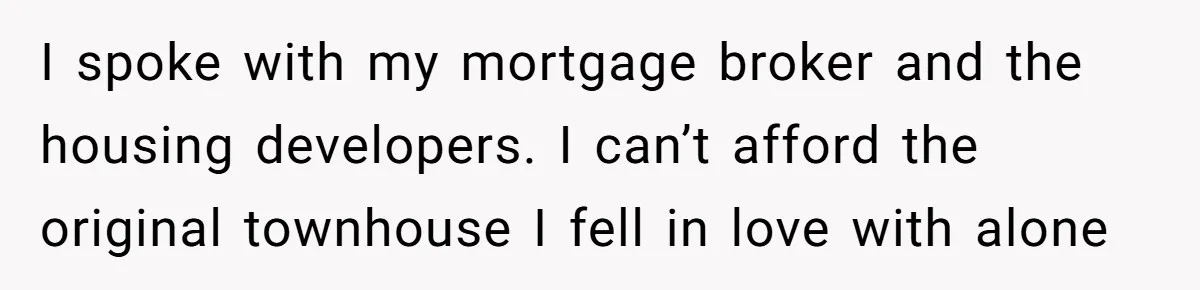 I spoke with my mortgage broker and the housing developers. I can’t afford the original townhouse I fell in love with alone