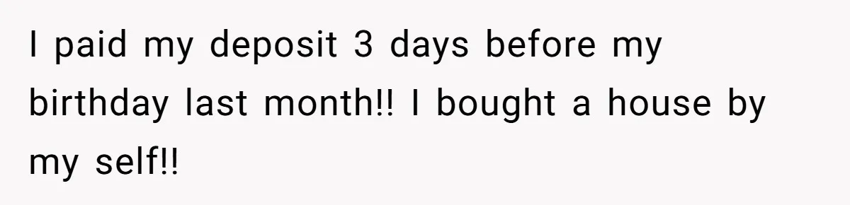 I paid my deposit 3 days before my birthday last month!! I bought a house by my self!!
