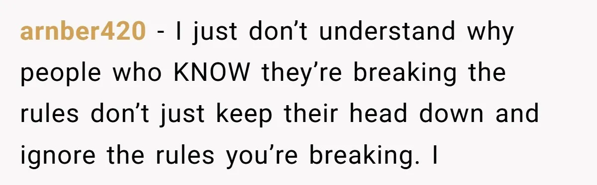 arnber420 − I just don’t understand why people who KNOW they’re breaking the rules don’t just keep their head down and ignore the rules you’re breaking. I
