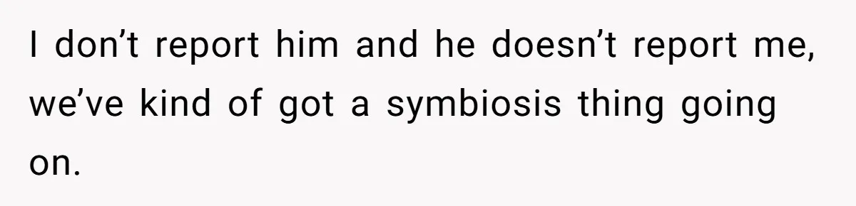 I don’t report him and he doesn’t report me, we’ve kind of got a symbiosis thing going on.