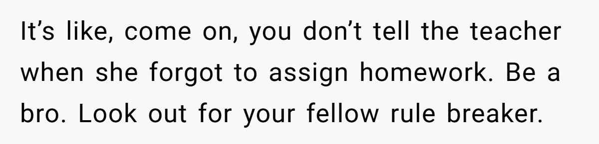 It’s like, come on, you don’t tell the teacher when she forgot to assign homework. Be a bro. Look out for your fellow rule breaker.