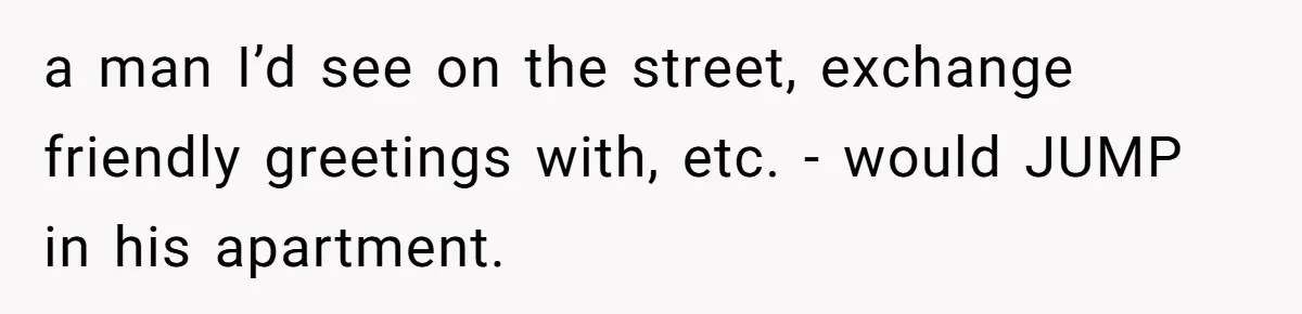 a man I’d see on the street, exchange friendly greetings with, etc. - would JUMP in his apartment.
