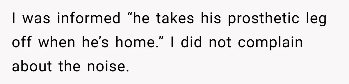 I was informed “he takes his prosthetic leg off when he’s home.” I did not complain about the noise.
