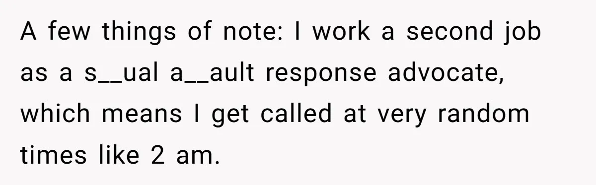 A few things of note: I work a second job as a s__ual a__ault response advocate, which means I get called at very random times like 2 am.
