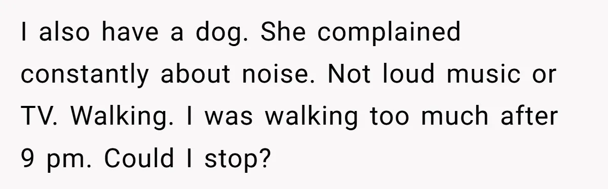 I also have a dog. She complained constantly about noise. Not loud music or TV. Walking. I was walking too much after 9 pm. Could I stop?