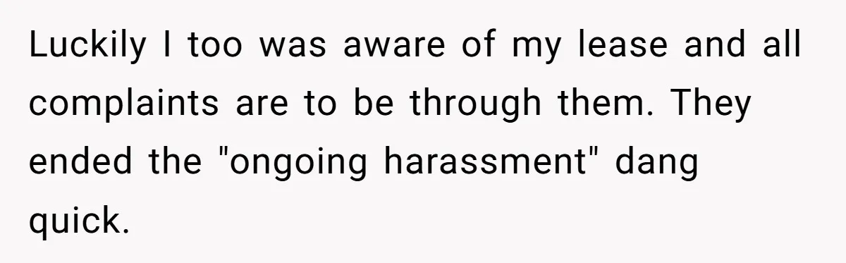 Luckily I too was aware of my lease and all complaints are to be through them. They ended the "ongoing harassment" dang quick.