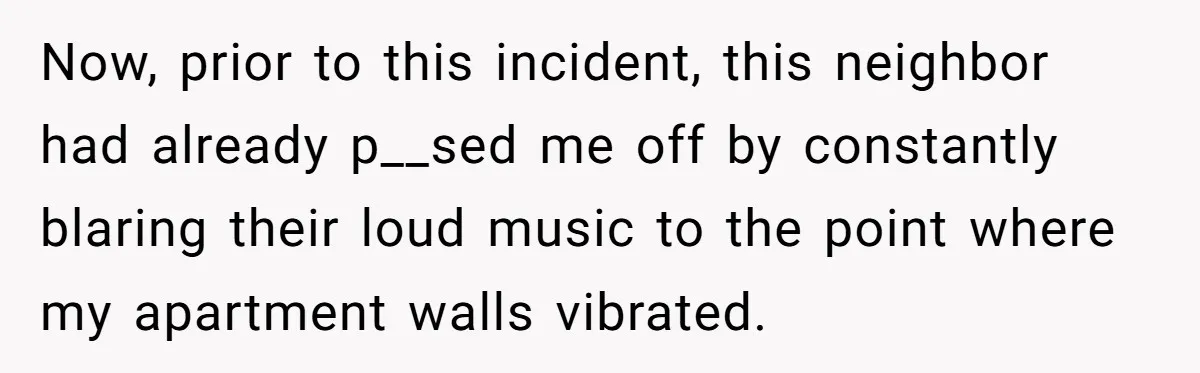 Now, prior to this incident, this neighbor had already p__sed me off by constantly blaring their loud music to the point where my apartment walls vibrated.