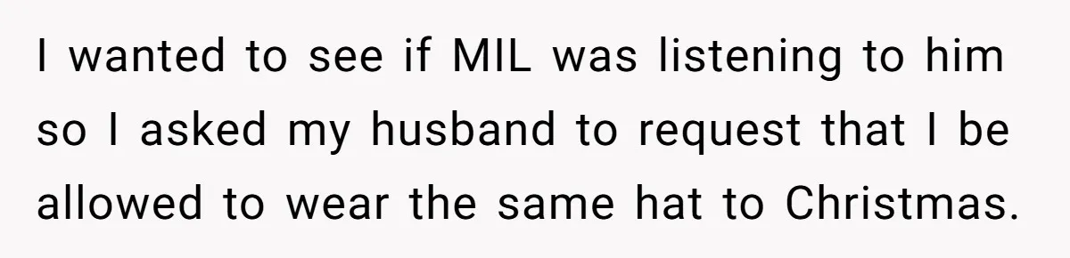Bride Sparks Family Meltdown After Telling MIL She Won’t Attend Christmas Without Her “Offensive” Hat I wanted to see if MIL was listening to him so I asked my husband to request that I be allowed to wear the same hat to Christmas.
