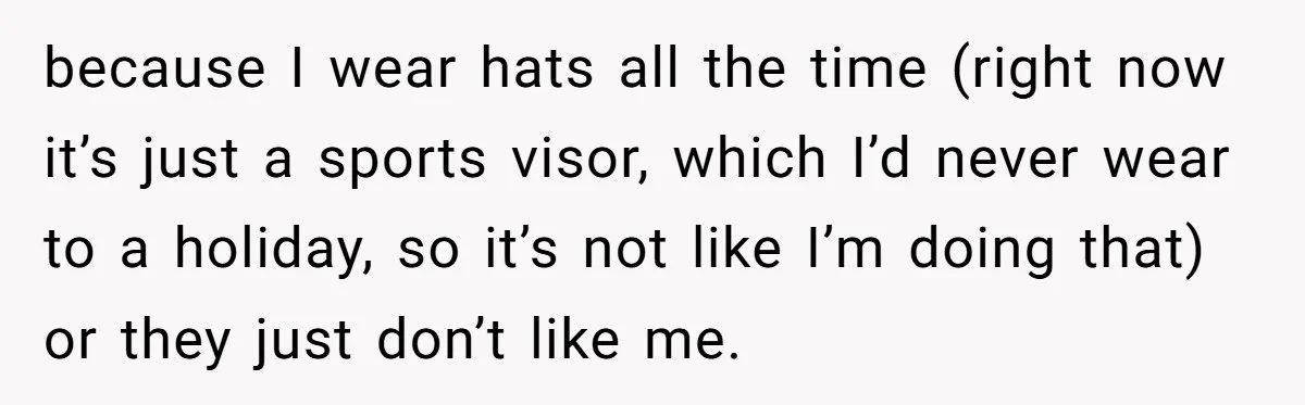 Bride Sparks Family Meltdown After Telling MIL She Won’t Attend Christmas Without Her “Offensive” Hat because I wear hats all the time (right now it’s just a sports visor, which I’d never wear to a holiday, so it’s not like I’m doing that) or they...