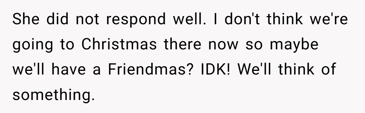 Bride Sparks Family Meltdown After Telling MIL She Won’t Attend Christmas Without Her “Offensive” Hat She did not respond well. I don't think we're going to Christmas there now so maybe we'll have a Friendmas? IDK! We'll think of something.