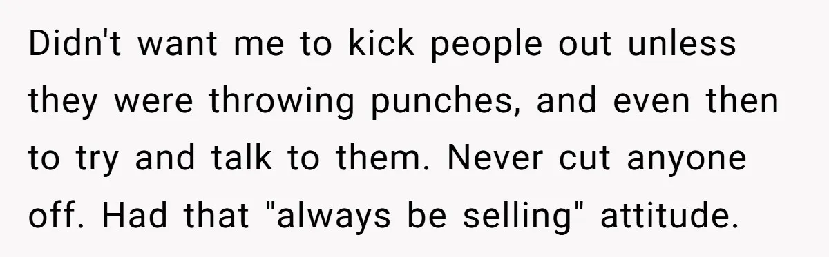 Bouncer, Fired For Protecting Customers, Tortures Boss With Endless Cotton Eye Joe Didn't want me to kick people out unless they were throwing punches, and even then to try and talk to them. Never cut anyone off. Had that "always be selling"...