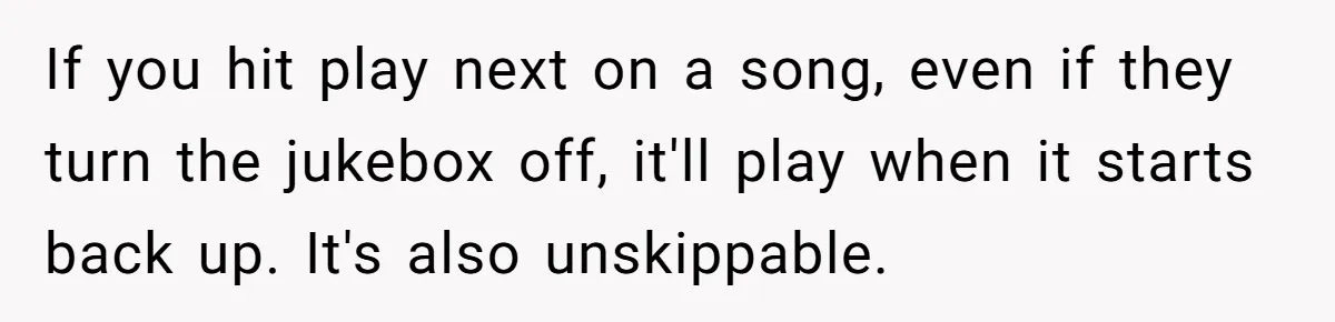 Bouncer, Fired For Protecting Customers, Tortures Boss With Endless Cotton Eye Joe If you hit play next on a song, even if they turn the jukebox off, it'll play when it starts back up. It's also unskippable.