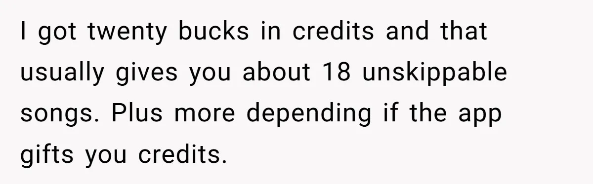 Bouncer, Fired For Protecting Customers, Tortures Boss With Endless Cotton Eye Joe I got twenty bucks in credits and that usually gives you about 18 unskippable songs. Plus more depending if the app gifts you credits.