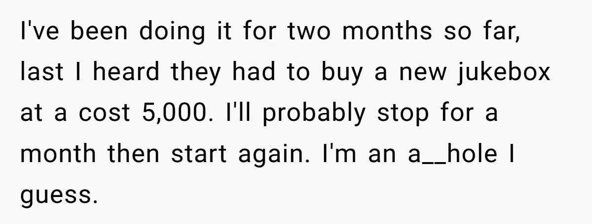 Bouncer, Fired For Protecting Customers, Tortures Boss With Endless Cotton Eye Joe I've been doing it for two months so far, last I heard they had to buy a new jukebox at a cost 5,000. I'll probably stop for a month then...