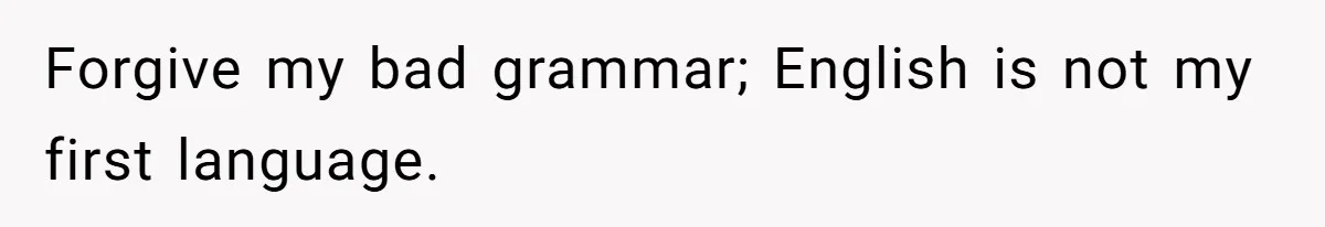 Forgive my bad grammar; English is not my first language.
