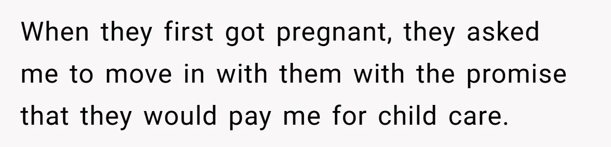 When they first got pregnant, they asked me to move in with them with the promise that they would pay me for child care.