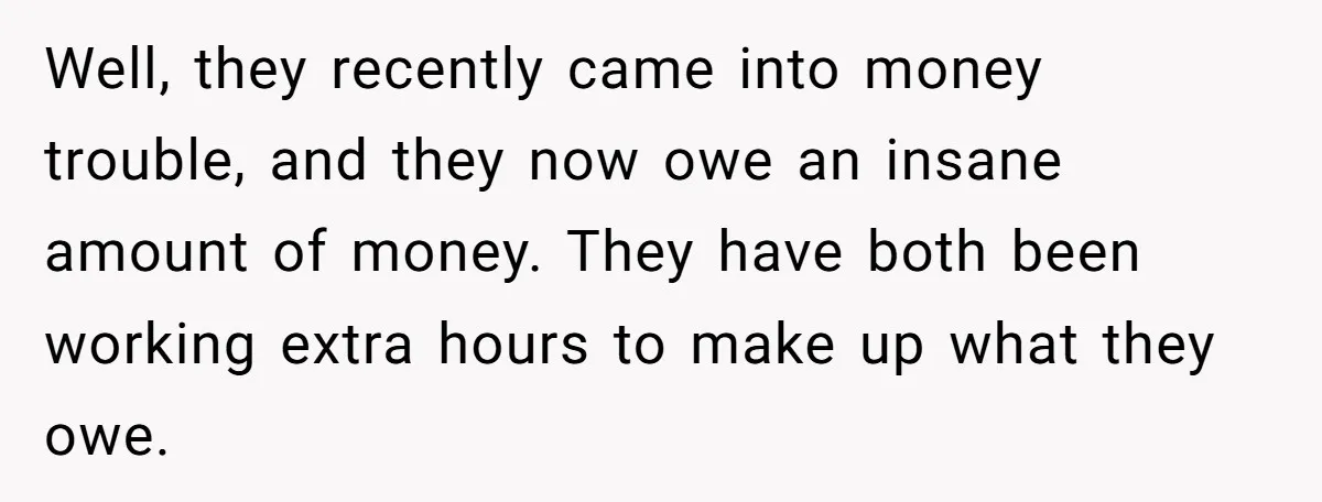 Well, they recently came into money trouble, and they now owe an insane amount of money. They have both been working extra hours to make up what they owe.