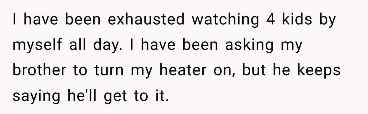 I have been exhausted watching 4 kids by myself all day. I have been asking my brother to turn my heater on, but he keeps saying he'll get to it.
