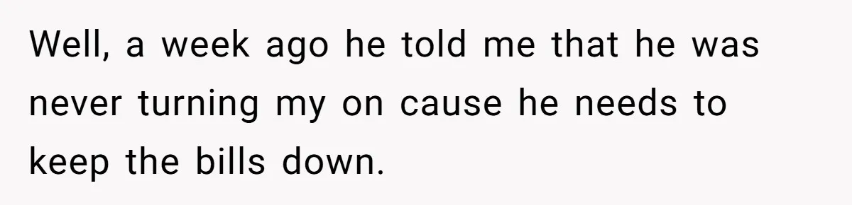 Well, a week ago he told me that he was never turning my on cause he needs to keep the bills down.