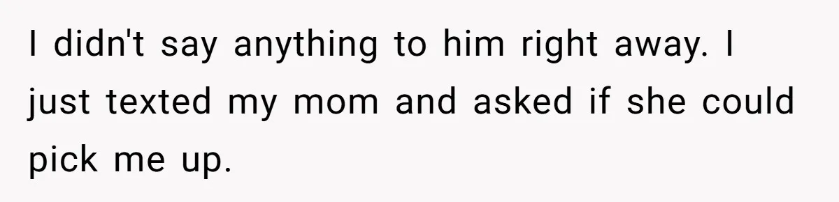I didn't say anything to him right away. I just texted my mom and asked if she could pick me up.