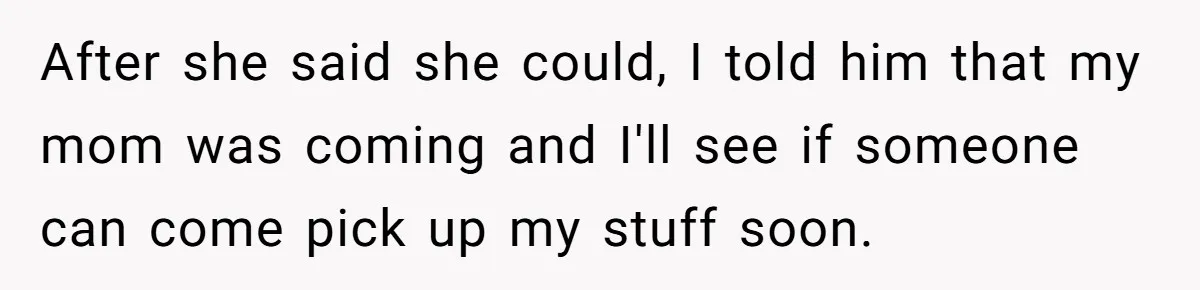 After she said she could, I told him that my mom was coming and I'll see if someone can come pick up my stuff soon.