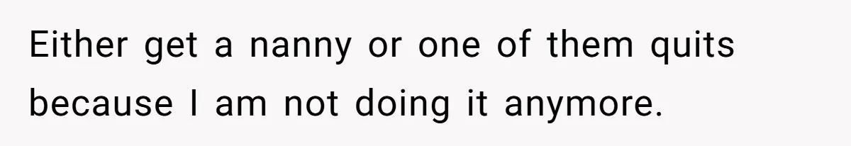 Either get a nanny or one of them quits because I am not doing it anymore.