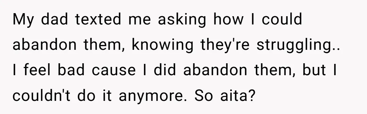 My dad texted me asking how I could abandon them, knowing they're struggling.. I feel bad cause I did abandon them, but I couldn't do it anymore. So aita?