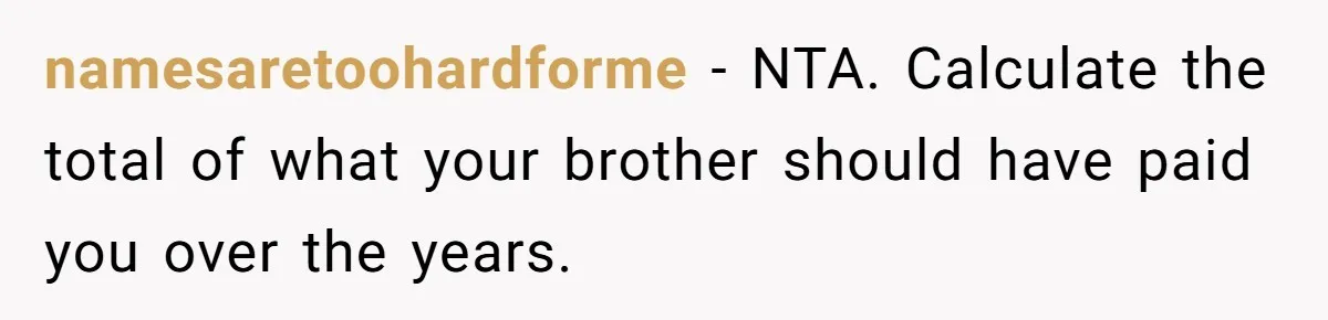 namesaretoohardforme − NTA. Calculate the total of what your brother should have paid you over the years.
