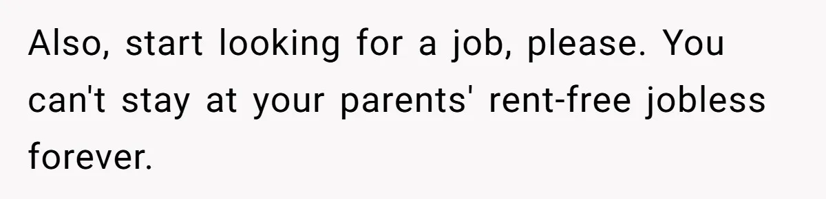 Also, start looking for a job, please. You can't stay at your parents' rent-free jobless forever.
